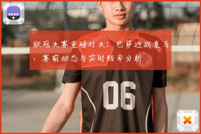 欧冠决赛重磅对决：巴萨迎战皇马，赛前动态与实时赔率分析