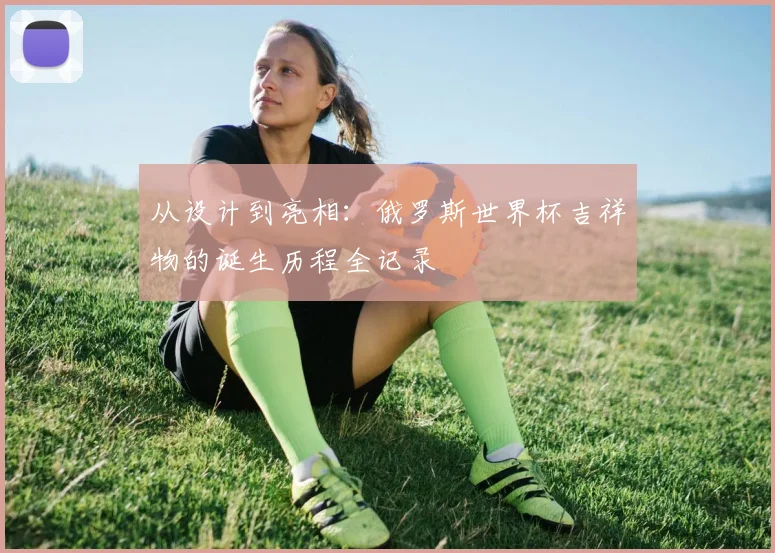 从设计到亮相：俄罗斯世界杯吉祥物的诞生历程全记录