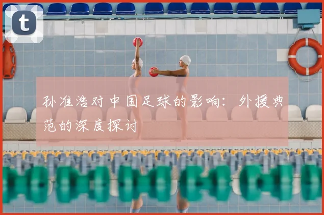 孙准浩对中国足球的影响：外援典范的深度探讨
