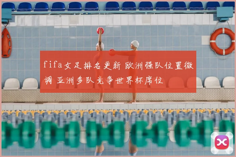 fifa女足排名更新 欧洲强队位置微调 亚洲多队竞争世界杯席位