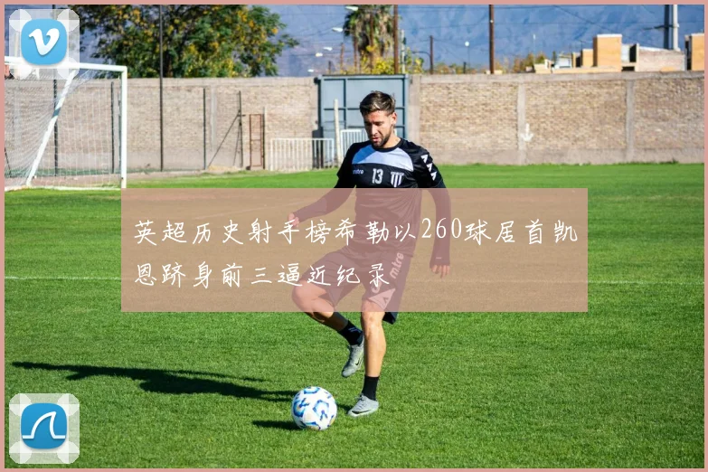 英超历史射手榜希勒以260球居首凯恩跻身前三逼近纪录