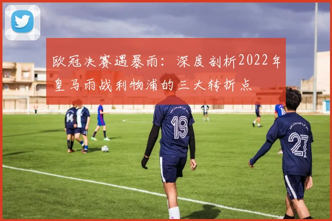 欧冠决赛遇暴雨：深度剖析2022年皇马雨战利物浦的三大转折点