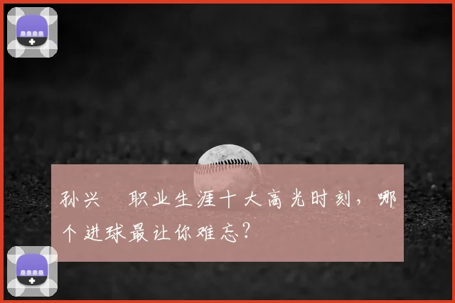 孙兴慜职业生涯十大高光时刻，哪个进球最让你难忘？