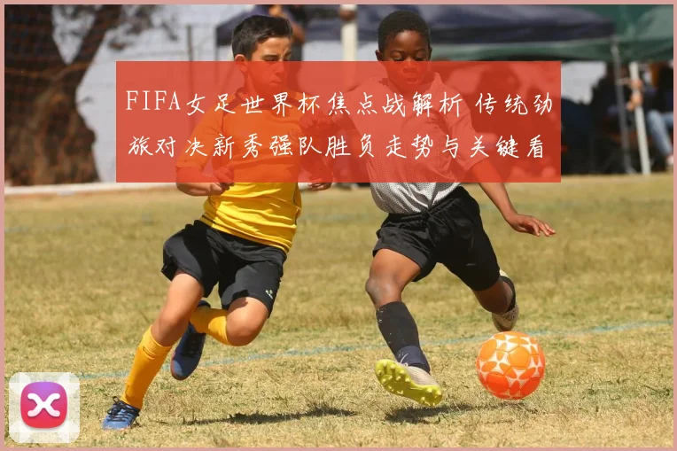 FIFA女足世界杯焦点战解析 传统劲旅对决新秀强队胜负走势与关键看点