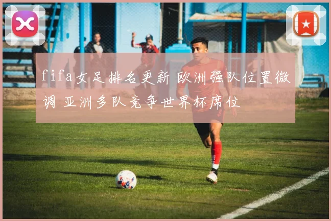 fifa女足排名更新 欧洲强队位置微调 亚洲多队竞争世界杯席位
