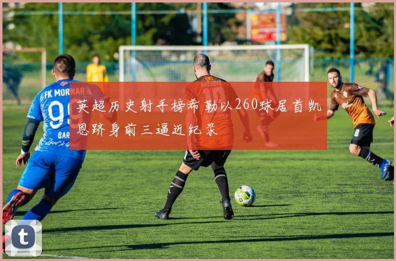 英超历史射手榜希勒以260球居首凯恩跻身前三逼近纪录