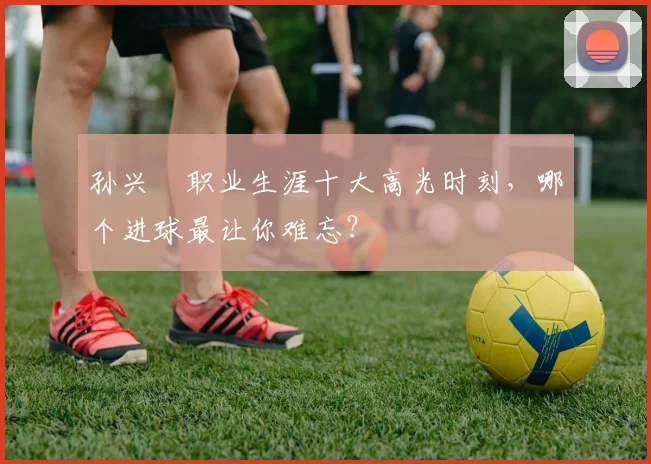 孙兴慜职业生涯十大高光时刻，哪个进球最让你难忘？